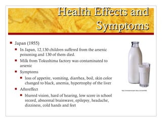 Health Effects and
                                      Symptoms
   Japan (1955)
       In Japan, 12,130 children suffered from the arsenic
        poisoning and 130 of them died.
       Milk from Tokushima factory was contaminated to
        arsenic
       Symptoms
           loss of appetite, vomiting, diarrhea, boil, skin color
            changed to black, anemia, hypertrophy of the liver
       Aftereffect                                                  http://romanianrecipes.wikia.com/wiki/Milk


           blurred vision, hard of hearing, low score in school
            record, abnormal brainwave, epilepsy, headache,
            dizziness, cold hands and feet
 
