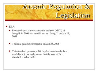 Arsenic Regulation &
                            Legislation
   EPA
       Proposed a maximum contaminant level (MCL) of
        5mcg/L in 2000 and established at 10mcg/L on Jan 22,
        2001

       This rule became enforceable on Jan 23, 2006

       This standard protects public health based on the best
        available science and ensures that the cost of the
        standard is achievable
 