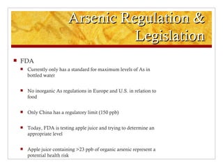 Arsenic Regulation &
                                     Legislation
   FDA
       Currently only has a standard for maximum levels of As in
        bottled water


       No inorganic As regulations in Europe and U.S. in relation to
        food


       Only China has a regulatory limit (150 ppb)


       Today, FDA is testing apple juice and trying to determine an
        appropriate level


       Apple juice containing >23 ppb of organic arsenic represent a
        potential health risk
 