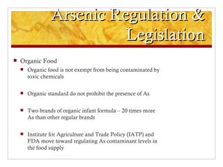 Arsenic Regulation &
                           Legislation
   Organic Food
       Organic food is not exempt from being contaminated by
        toxic chemicals

       Organic standard do not prohibit the presence of As

       Two brands of organic infant formula – 20 times more
        As than other regular brands

       Institute for Agriculture and Trade Policy (IATP) and
        FDA move toward regulating As contaminant levels in
        the food supply
 