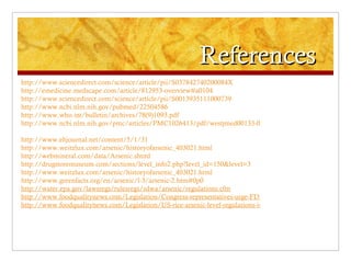 References
http://www.sciencedirect.com/science/article/pii/S037842740200084X
http://emedicine.medscape.com/article/812953-overview#a0104
http://www.sciencedirect.com/science/article/pii/S0013935111000739
http://www.ncbi.nlm.nih.gov/pubmed/22504586
http://www.who.int/bulletin/archives/78(9)1093.pdf
http://www.ncbi.nlm.nih.gov/pmc/articles/PMC1026413/pdf/westjmed00133-0060.pdf

http://www.ehjournal.net/content/5/1/31
http://www.weitzlux.com/arsenic/historyofarsenic_403021.html
http://webmineral.com/data/Arsenic.shtml
http://drugstoremuseum.com/sections/level_info2.php?level_id=150&level=3
http://www.weitzlux.com/arsenic/historyofarsenic_403021.html
http://www.greenfacts.org/en/arsenic/l-3/arsenic-2.htm#0p0
http://water.epa.gov/lawsregs/rulesregs/sdwa/arsenic/regulations.cfm
http://www.foodqualitynews.com/Legislation/Congress-representatives-urge-FDA-to-move-on-inorganic-arsenic
http://www.foodqualitynews.com/Legislation/US-rice-arsenic-level-regulations-imperative-report
 