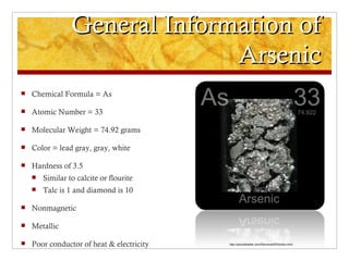 General Information of
                               Arsenic
   Chemical Formula = As

   Atomic Number = 33

   Molecular Weight = 74.92 grams

   Color = lead gray, gray, white

   Hardness of 3.5
       Similar to calcite or flourite
       Talc is 1 and diamond is 10

   Nonmagnetic

   Metallic

   Poor conductor of heat & electricity   http://periodictable.com/Elements/033/index.html
 
