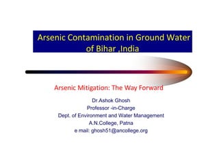 Arsenic Contamination in Ground Water
            of Bihar ,India



    Arsenic Mitigation: The Way Forward
                    Dr.Ashok Ghosh
                 Professor -in-Charge
     Dept. of Environment and Water Management
                   A.N.College, Patna
            e mail: ghosh51@ancollege.org
                    ghosh51@ancollege org
 
