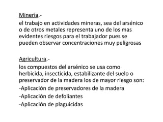 Minería.-
el trabajo en actividades mineras, sea del arsénico
o de otros metales representa uno de los mas
evidentes riesgos para el trabajador pues se
pueden observar concentraciones muy peligrosas
Agricultura.-
los compuestos del arsénico se usa como
herbicida, insecticida, estabilizante del suelo o
preservador de la madera los de mayor riesgo son:
-Aplicación de preservadores de la madera
-Aplicación de defoliantes
-Aplicación de plaguicidas
 
