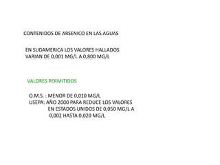 CONTENIDOS DE ARSENICO EN LAS AGUAS
EN SUDAMERICA LOS VALORES HALLADOS
VARIAN DE 0,001 MG/L A 0,800 MG/L
VALORES PERMITIDOS
O.M.S. : MENOR DE 0,010 MG/L
USEPA: AÑO 2000 PARA REDUCE LOS VALORES
EN ESTADOS UNIDOS DE 0,050 MG/L A
0,002 HASTA 0,020 MG/L
 