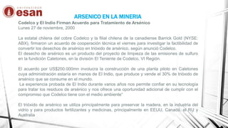 ARSENICO EN LA MINERIA
Codelco y El Indio Firman Acuerdo para Tratamiento de Arsénico
Lunes 27 de noviembre, 2000
La estatal chilena del cobre Codelco y la filial chilena de la canadiense Barrick Gold (NYSE:
ABX), firmaron un acuerdo de cooperación técnica el viernes para investigar la factibilidad de
convertir los desechos de arsénico en trióxido de arsénico, según anunció Codelco.
El desecho de arsénico es un producto del proyecto de limpieza de las emisiones de sulfuro
en la fundición Caletones, en la división El Teniente de Codelco, VI Región.
El acuerdo por US$200.000mn involucra la construcción de una planta piloto en Caletones
cuya administración estaría en manos de El Indio, que produce y vende el 30% de trióxido de
arsénico que se consume en el mundo.
La experiencia probada de El Indio durante varios años nos permite confiar en su tecnología
para tratar los residuos de arsénico y nos ofrece una oportunidad adicional de cumplir con el
compromiso que Codelco tiene con el medio ambiente“
El trióxido de arsénico se utiliza principalmente para preservar la madera, en la industria del
vidrio y para productos fertilizantes y medicinas, principalmente en EEUU, Canadá, el RU y
Australia
 