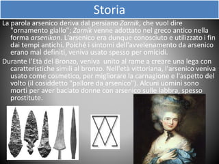 Storia
La parola arsenico deriva dal persiano Zarnik, che vuol dire
"ornamento giallo"; Zarnik venne adottato nel greco antico nella
forma arsenikon. L'arsenico era dunque conosciuto e utilizzato i fin
dai tempi antichi. Poiché i sintomi dell'avvelenamento da arsenico
erano mal definiti, veniva usato spesso per omicidi.
Durante l'Età del Bronzo, veniva unito al rame a creare una lega con
caratteristiche simili al bronzo. Nell'età vittoriana, l'arsenico veniva
usato come cosmetico, per migliorare la carnagione e l'aspetto del
volto (il cosiddetto "pallore da arsenico"). Alcuni uomini sono
morti per aver baciato donne con arsenico sulle labbra, spesso
prostitute.
 