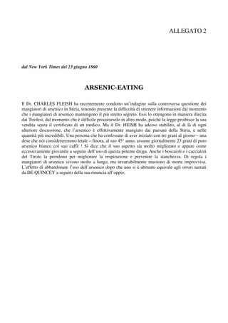 ALLEGATO 2




dal New York Times del 23 giugno 1860



                                  ARSENIC-EATING

Il Dr. CHARLES FLEISH ha recentemente condotto un’indagine sulla controversa questione dei
mangiatori di arsenico in Stiria, tenendo presente la difficoltà di ottenere informazioni dal momento
che i mangiatori di arsenico mantengono il più stretto segreto. Essi lo ottengono in maniera illecita
dai Tirolesi, dal momento che è difficile procurarselo in altro modo, poiché la legge proibisce la sua
vendita senza il certificato di un medico. Ma il Dr. HEISH ha adesso stabilito, al di là di ogni
ulteriore discussione, che l’arsenico è effettivamente mangiato dai paesani della Stiria, e nelle
quantità più incredibili. Una persona che ha confessato di aver iniziato con tre grani al giorno – una
dose che noi considereremmo letale – finora, al suo 45° anno, assume giornalmente 23 grani di puro
arsenico bianco col suo caffè ! Si dice che il suo aspetto sia molto migliorato e appare come
eccessivamente giovanile a seguito dell’uso di questa potente droga. Anche i boscaioli e i cacciatori
del Tirolo la prendono per migliorare la respirazione e prevenire la stanchezza. Di regola i
mangiatori di arsenico vivono molto a lungo, ma invariabilmente muoiono di morte improvvisa.
L’effetto di abbandonare l’uso dell’arsenico dopo che uno si è abituato equivale agli orrori narrati
da DE QUINCEY a seguito della sua rinuncia all’oppio.
 