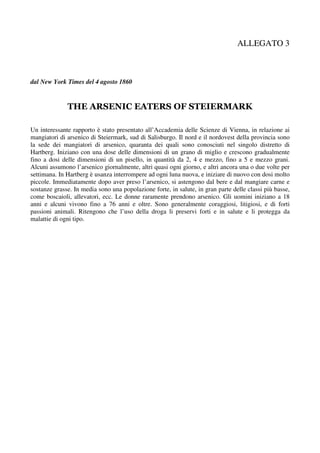 ALLEGATO 3



dal New York Times del 4 agosto 1860


              THE ARSENIC EATERS OF STEIERMARK

Un interessante rapporto è stato presentato all’Accademia delle Scienze di Vienna, in relazione ai
mangiatori di arsenico di Steiermark, sud di Salisburgo. Il nord e il nordovest della provincia sono
la sede dei mangiatori di arsenico, quaranta dei quali sono conosciuti nel singolo distretto di
Hartberg. Iniziano con una dose delle dimensioni di un grano di miglio e crescono gradualmente
fino a dosi delle dimensioni di un pisello, in quantità da 2, 4 e mezzo, fino a 5 e mezzo grani.
Alcuni assumono l’arsenico giornalmente, altri quasi ogni giorno, e altri ancora una o due volte per
settimana. In Hartberg è usanza interrompere ad ogni luna nuova, e iniziare di nuovo con dosi molto
piccole. Immediatamente dopo aver preso l’arsenico, si astengono dal bere e dal mangiare carne e
sostanze grasse. In media sono una popolazione forte, in salute, in gran parte delle classi più basse,
come boscaioli, allevatori, ecc. Le donne raramente prendono arsenico. Gli uomini iniziano a 18
anni e alcuni vivono fino a 76 anni e oltre. Sono generalmente coraggiosi, litigiosi, e di forti
passioni animali. Ritengono che l’uso della droga li preservi forti e in salute e li protegga da
malattie di ogni tipo.
 
