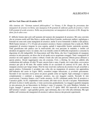 ALLEGATO 4

dal New York Times del 16 ottobre 1875

Alla riunione dei “German natural philosophers” in Vienna, il Dr. Knapp ha presentato due
mangiatori di arsenico in Stiria; uno mangiava 0,30 grammi di solforato giallo di arsenico, l’altro
0,40 grammi di acido arsenico. Nella sua presentazione sui mangiatori di arsenico il Dr. Knapp ha
detto, fra le altre cose:

E’ difficile fornire dati certi sull’aumento del numero dei mangiatori di arsenico. Mi sono convinto
che ne esistono molti nell’Alta Stiria e anche nella Stiria Centrale; moltissimi stallieri, taglialegna e
forestali mi sono noti come mangiatori di arsenico; anche il sesso femminile è dedito a tale pratica.
Molti hanno iniziato a 17 o 18 anni ad assumere arsenico e hanno continuato fino a tarda età. Molti
mangiatori di arsenico tengono la cosa segreta, quindi è impossibile fornire statistiche accurate.
Tutti giustificano tale pratica con la motivazione che essa previene le malattie; e inoltre col
desiderio di apparire rosei e in salute; che è un rimedio contro le difficoltà respiratorie e consente la
digestione di cibi indigeribili. Un bracconiere nell’Alta Stiria, che fece l’esperimento di mangiare
arsenico in mia presenza, mi disse che in tal modo aveva acquistato coraggio. Tutti i mangiatori di
arsenico mi sono apparsi in salute e robusti. Credo che solo una persona robusta possa abituarsi a
questa pratica. Alcuni raggiungono una età avanzata. Così, a Zeiring, ho visto un addetto alla
combustione del carbone, di oltre 70 anni, ancora forte e sano, il quale, mi è stato detto, aveva preso
arsenico per più di 40 anni. Ho sentito inoltre di un cacciatore di camosci di 81 anni, che ha
mangiato arsenico per lungo tempo. Non ho mai osservato cachessia da arsenico tra gli assuefatti a
questa pratica. Certamente è accaduto una volta che un mangiatore di arsenico (un apprendista
dell’industria del cuoio in Ligist 1865), essendosi troppo intossicato, si avvelenò gravemente.
Secondo il suo racconto aveva preso un pezzo grande come un fagiolo. Egli comunque si riprese
completamente e continuò a mangiare arsenico, ma con maggior cautela. Secondo le mie
osservazioni, l’arsenico bianco, cioè l’acido arsenico, As.O3, (chiamato anche fiori di arsenico) e
l’arsenico giallo, As.S3, (orpimento) sono assunti, allo stato secco, da soli o sul pane. Naturalmente
all’inizio la dose è molto piccola, e viene accresciuta gradualmente. La maggior quantità mangiata
in mia presenza da un bracconiere in Zeiring è stata 14 grammi. Un certo Matthew Schober, in
Ligist, mangiò 7 grammi e mezzo davanti a me il 17 aprile 1865. Gli intervalli di assunzione
dell’arsenico variano – ogni quindici giorni, ogni settimana, due o tre volte alla settimana. Ma ogni
dubbio sull’esistenza dei mangiatori di arsenico è adesso rimosso dai presenti esperimenti.
 