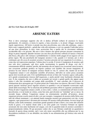 ALLEGATO 5




dal New York Times del 26 luglio 1885


                                 ARSENIC EATERS

Non si deve comunque supporre che chi si dedica all’hedri (cibarsi di arsenico) lo faccia
apertamente. Al contrario, si inizia in segreto, a luna crescente, e, in alcuni villaggi, osservando
regole superstiziose. All’inizio si prende una dose piccolissima, una volta alla settimana – pane e
burro sono i supporti preferiti – quindi due volte alla settimana, e così via; quando l’individuo arriva
ad una dose giornaliera, la dose viene accresciuta fino a quella che in circostanze ordinarie
ucciderebbe due o tre persone. Ma non si deve ritenere che queste persone possano consumare la
droga in piena impunità. Quando iniziano con una dose piccolissima soffrono di nausea e bruciori
alla bocca, alla gola e allo stomaco e probabilmente si sentono molto peggio di un ragazzo col suo
primo sigaro. Ma una peculiarità del mangiare arsenico è che, quando si è iniziato, poi si deve
continuare; per chi cessa di assumere arsenico l’arsenico presente nel suo organismo lo avvelena; o,
come dice un’espressione popolare, l’ultima dose lo uccide. E invero il mangiatore di arsenico egli
non solo deve continuare, egli deve anche incrementare la quantità di droga, così che è
estremamente difficile smettere; perché, dal momento che un’improvvisa cessazione causa la morte,
una cessazione graduale produce un logorio cardiaco così terribile che nessun mangiatore di
arsenico ha mai smesso di mangiare arsenico finché in vita. E’ curioso che, mentre da un lato
l’organismo umano è così altamente sensibile all’arsenico, dall’altro un uomo possa assumere
queste dosi tossiche per anni. Ciò è probabilmente dovuto al fatto che l’arsenico agisce sulla pelle,
ed è quindi costantemente rimosso dall’organismo, e anche perché viene facilmente eliminato dai
reni. Il che comporta che non si abbia un accumulo nei tessuti e quindi quello che appare quasi
mitico è alla fine ricondotto nel campo delle possibilità. E’ stato calcolato che il processo di
eliminazione deve proseguire per 14 giorni prima che l’intera dose sia rimossa. Ma resta il fatto che
questi paesani Austriaci posso ingoiare arsenico in quantità e con un’impunità sconosciute negli
annali della tossicologia. Per la soluzione del problema possiamo offrire le seguente considerazioni:
Prima di tutto l’organismo umano a molti, se non a tutti, i veleni, se somministrati all’inizio in dosi
piccolissime; e in tal modo un veleno, come ben noto, può divenire un “mitridate” per se stesso. In
secondo luogo, sebbene l’organismo umano sia estremamente sensibile all’arsenico, alcuni
organismi possono esserlo meno di altri; così, per esempio, i mangiatori di arsenico della Stiria sono
tutti dei robusti montanari, i cui antenati hanno mangiato arsenico per generazioni così che, si può
supporre, ogni generazione è divenuta più resistente all’arsenico della precedente. In terzo luogo gli
Stiriani, come molti montanari, consumano grandi quantità di latte e burro, così come altri alimenti
ricchi in grassi, e le materie oleate unite a un certo grado con l’arsenico formano un sapone
arsenicale che non entra facilmente nel sangue, così che la quantità totale di arsenico assimilato è
proporzionalmente ridotta. Di qui possiamo vedere che se uno Stiriano condivide un quantitativo
inusuale di questa droga mortale, egli è non solo meno suscettibile alla sua influenza per la sua
discendenza ereditaria e le sue abitudini, ma inoltre la sua alimentazione gli fornisce una sorta di
antidoto.
 