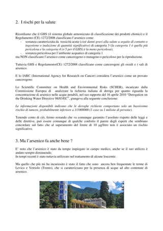 2. I rischi per la salute

Ricordiamo che il GHS (il sistema globale armonizzato di classificazione dei prodotti chimici) e il
Regolamento (CE) 1272/2008 classificano l’arsenico come:
   - sostanza caratterizzata da tossicità acuta (cioè danni gravi alla salute a seguito di contatto o
       ingestione o inalazione di quantità significative) di categoria 3 (la categoria 1 è quella più
       pericolosa e la categoria 4 (o 5 per il GHS) è la meno pericolosa).
   - sostanza pericolosa per l’ambiente acquatico di categoria 1
ma NON classificano l’arsenico come cancerogeno o mutageno o pericoloso per la riproduzione.

Tuttavia GHS e Regolamento(CE) 1272/2008 classificano come cancerogeni gli ossidi e i sali di
arsenico.

E lo IARC (International Agency for Research on Cancer) considera l’arsenico come un provato
cancerogeno.

Lo Scientific Committee on Health and Environmental Risks (SCHER), incaricato dalla
Commissione Europea di analizzare la richiesta italiana di deroga per quanto riguarda la
concentrazione di arsenico nelle acque potabili, nel suo rapporto del 16 aprile 2010 “Derogation on
the Drinking Water Directive 98/83/EC”, giungeva alla seguente conclusione:

Le informazioni disponibili indicano che le deroghe richieste comportano solo un bassissimo
rischio di tumore, probabilmente inferiore a 1/1000000 (1 caso su 1 milione di persone).

Tenendo conto di ciò, fermo restando che va comunque garantito l’assoluto rispetto delle leggi e
delle direttive, può essere comunque di qualche conforto il parere degli esperti che sembrano
concordare sul fatto che al superamento del limite di 10 µg/litro non è associato un rischio
significativo.


3. Ma l’arsenico fa anche bene ?
E’ noto che l’arsenico è stato da tempo impiegato in campo medico, anche se il suo utilizzo è
andato sempre diminuendo.
In tempi recenti è stato tuttavia utilizzato nel trattamento di alcune leucemie.

Ma quello che più mi ha incuriosito è stato il fatto che sono ancora ben frequentate le terme di
Levico e Vetriolo (Trento), che si caratterizzano per la presenza di acque ad alto contenute di
arsenico.
 
