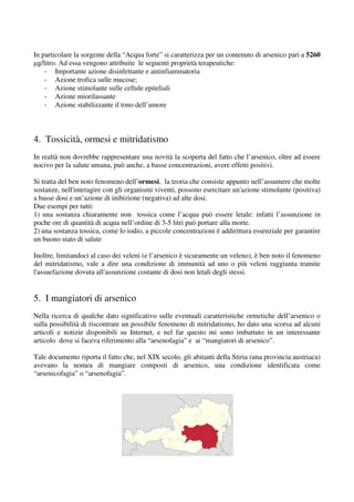 In particolare la sorgente della “Acqua forte” si caratterizza per un contenuto di arsenico pari a 5260
µg/litro. Ad essa vengono attribuite le seguenti proprietà terapeutiche:
        .
    - Importante azione disinfettante e antinfiammatoria
    - Azione trofica sulle mucose;
    - Azione stimolante sulle cellule epiteliali
    - Azione miorilassante
    - Azione stabilizzante il tono dell’umore



4. Tossicità, ormesi e mitridatismo
In realtà non dovrebbe rappresentare una novità la scoperta del fatto che l’arsenico, oltre ad essere
            n
nocivo per la salute umana, può anche, a basse concentrazioni, avere effetti positivi.

Si tratta del ben noto fenomeno dell’
                                  dell’ormesi, la teoria che consiste appunto nell’assumere che molte
                                                                               ell’assumere
sostanze, nell'interagire con gli organismi viventi, possono esercitare un'azione stimolante (positiva)
a basse dosi e un’azione di inibizione (negativa) ad alte dosi.
Due esempi per tutti:
1) una sostanza chiaramente non tossica come l’acqua può essere letale: infatti l’assunzione in
poche ore di quantità di acqua nell’ordine di 3 litri può portare alla morte.
                                              3-5
2) una sostanza tossica, come lo iodio, a piccol concentrazioni è addirittura essenziale per garantire
                                          piccole
un buono stato di salute

Inoltre, limitandoci al caso dei veleni (e l’arsenico è sicuramente un veleno), è ben noto il fenomeno
del mitridatismo, vale a dire una condizione di immunità ad uno o più veleni raggiunta tramite
l'assuefazione dovuta all'assunzione costante di dosi non letali degli stessi.


5. I mangiatori di arsenico
 .
Nella ricerca di qualche dato significativo sulle eventuali caratteristiche ormetiche dell’arsenico o
                                 significativo
sulla possibilità di riscontrare un possibile fenomeno di mitridatismo ho dato una scorsa ad alcuni
                                                          mitridatismo,
articoli e notizie disponibili su Internet e nel far questo mi sono imbattuto in un interessante
                                    Internet,
articolo dove si faceva riferimento alla “arsenofagia” e ai “mangiatori di arsenico”.

Tale documento riporta il fatto che, nel XIX secolo, gli abitanti della Stiria (una provincia austriaca)
avevano la nomea di mangiare composti di arsenico, una condizione identificata come
“arsenicofagia” o “arsenofagia”.
 