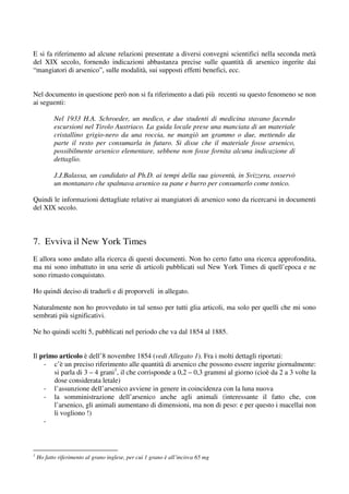 E si fa riferimento ad alcune relazioni presentate a diversi convegni scientifici nella seconda metà
del XIX secolo, fornendo indicazioni abbastanza precise sulle quantità di arsenico ingerite dai
“mangiatori di arsenico”, sulle modalità, sui supposti effetti benefici, ecc.


Nel documento in questione però non si fa riferimento a dati più recenti su questo fenomeno se non
ai seguenti:

           Nel 1933 H.A. Schroeder, un medico, e due studenti di medicina stavano facendo
           escursioni nel Tirolo Austriaco. La guida locale prese una manciata di un materiale
           cristallino grigio-nero da una roccia, ne mangiò un grammo o due, mettendo da
           parte il resto per consumarla in futuro. Si disse che il materiale fosse arsenico,
           possibilmente arsenico elementare, sebbene non fosse fornita alcuna indicazione di
           dettaglio.

           J.J.Balassa, un candidato al Ph.D. ai tempi della sua gioventù, in Svizzera, osservò
           un montanaro che spalmava arsenico su pane e burro per consumarlo come tonico.

Quindi le informazioni dettagliate relative ai mangiatori di arsenico sono da ricercarsi in documenti
del XIX secolo.



7. Evviva il New York Times
E allora sono andato alla ricerca di questi documenti. Non ho certo fatto una ricerca approfondita,
ma mi sono imbattuto in una serie di articoli pubblicati sul New York Times di quell’epoca e ne
sono rimasto conquistato.

Ho quindi deciso di tradurli e di proporveli in allegato.

Naturalmente non ho provveduto in tal senso per tutti glia articoli, ma solo per quelli che mi sono
sembrati più significativi.

Ne ho quindi scelti 5, pubblicati nel periodo che va dal 1854 al 1885.


Il primo articolo è dell’8 novembre 1854 (vedi Allegato 1). Fra i molti dettagli riportati:
    - c’è un preciso riferimento alle quantità di arsenico che possono essere ingerite giornalmente:
       si parla di 3 – 4 grani1, il che corrisponde a 0,2 – 0,3 grammi al giorno (cioè da 2 a 3 volte la
       dose considerata letale)
    - l’assunzione dell’arsenico avviene in genere in coincidenza con la luna nuova
    - la somministrazione dell’arsenico anche agli animali (interessante il fatto che, con
       l’arsenico, gli animali aumentano di dimensioni, ma non di peso: e per questo i macellai non
       li vogliono !)
    -



1
    Ho fatto riferimento al grano inglese, per cui 1 grano è all’incirca 65 mg
 