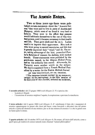 Il secondo articolo è del 23 giugno 1860 (vedi Allegato 2). Vi si precisa che:
     - la pratica è illegale
     - l’assunzione di arsenico migliora l’aspetto, la respirazione e previene la stanchezza



Il terzo articolo è del 4 agosto 1860 (vedi Allegato 3). E’ sottolineato il fatto che i mangiatori di
arsenico appartengono in genere alle classi più basse, come boscaioli e allevatori (ma nel primo
articolo si parla del direttore di una miniera: pur se di una miniera di arsenico !) e che in genere non
ne fanno parte le donne.



Il quarto articolo è del 16 ottobre 1875 (vedi Allegato 4). Da notare, all’inizio dell’articolo, come a
quell’epoca gli studiosi di scienze naturali erano chiamati “natural philosophers”
 