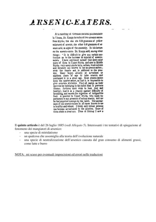 Il quinto articolo è del 26 luglio 1885 (vedi Allegato 5). Interessanti i tre tentativi di spiegazione al
fenomeno dei mangiatori di arsenico:
    - una specie di mitridatismo
    - un qualcosa che assomiglia alla teoria dell’evoluzione naturale
    - una specie di neutralizzazione dell’arsenico causata dal gran consumo di alimenti grassi,
        come latte e burro


NOTA: mi scuso per eventuali imprecisioni ed errori nelle traduzioni
 