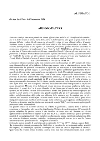 ALLEGATO 1

dal New York Times dell’8 novembre 1854



                                    ARSENIC-EATERS


Due o tre anni fa sono state pubblicate alcune affermazioni, relative ai “Mangiatori di arsenico”
che si è detto vivano in alcune parti dell’Austria e dell’Ungheria, alle quali la gran parte di noi
riteneva difficile credere. Si affermava che ci sarebbero state persone abituate all’uso di questo
virulento veleno in quanto necessario alla loro salute e alla loro sopravvivenza. Le donne lo
usavano per migliorare il loro aspetto. Gli uomini lo prendevano quando dovevano ascendere in
montagna e ritenevano che migliorasse il loro “fiato” e il Dr. TSCHUDI, su tale base, prescriveva
la soluzione di Fowler di Arsenico per l’asma, con evidenti benefici. Queste affermazioni sono state
pubblicate su Belgian Medical Press dal suddetto signore sotto la sua autorità. Successivamente il
Dr TSCHUDI ha scritto un altro articolo in proposito. Ne abbiamo trovato una traduzione da
French Medical Periodical a cura di uno scrittore sul Boston Medical Journal .
                           SUI TOSSICOFAGI, A cura del Dr TSCHUDI
L’immenso interesse suscitato dalle mie comunicazioni sui tossicofagi nel 28° numero del primo
anno di questo Journal mi ha indotto a dedicare per un anno tutta la mia attenzione a questo fatto
così interessante dal punto di vista medico e legale che, se non negato, e stato almeno messo in
dubbio da diversi giornali inglesi. In questo periodo ho potuto confermare perfettamente le mie
precedenti affermazioni e incrementarle con esempi molto simili. Uno dei più inveterati mangiatori
di arsenico che, in un primo momento, come d’uso, aveva negato molto ostinatamente l’uso
personale di arsenico, alla fine lo ha completamente ammesso, e mi ha detto di aver assunto la sua
dose di arsenico con grande regolarità da 27 a 63 anni, diverse (da 8 a 10) volte al mese, in
corrispondenza della luna nuova. Iniziò con un piccolo frammento delle dimensioni di un seme di
lino, e per molti anni non ha superato una dose da lui indicata come corrispondente a un piccolo
pezzo di carbone. Mi sono preso la briga di pesare un pezzo di arsenico ungherese delle stesse
dimensioni: il peso è fra 3 e 4 grani. Quando gli ho chiesto perché non ha mai accresciuto la
quantità, mi ha risposto che non aveva osato farlo perché anni prima si era ammalato proprio per
questo. A quel tempo aveva ingerito una grande quantità, che gli aveva provocato una violenta
colica, un’infiammazione della gola, una chiusura dello stomaco, ecc. La ragione per cui si è
astenuto dall’assumere arsenico per circa due anni è stata la morte di un suo amico, pure lui un
mangiatore di arsenico, morto di idropisia dopo molte sofferenze. Aveva pensato che la causa fosse
l’arsenico e, temendo una fine simile, non aveva più assunto “hidri”, sebbene questa astinenza gli
provocasse molti inconvenienti.
Da quando smesso di assumere arsenico ha sofferto di gastrodinia. Durante tutto il periodo di
assunzione si è ammalato solo una volta, di polmonite. Un fatto degno di attenzione è l’immunità di
questo individuo dal prurito, mentre i suoi familiari ne erano attaccati. Secondo un calcolo
approssimativo quest’uomo ha ingerito in 35 anni da 20 a 22 once di arsenico; e questa spaventosa
quantità di uno dei più potenti veleni metallici non ha prodotto alcune significativa alterazione della
sua salute se si eccettua una certa raucedine, che comunque era più marcata pochi anni fa. Questo
fenomeno è molto generalizzato fra i mangiatori di arsenico.
Sottometto qui un estratto di una lettera di un sacerdote, A*** de M***, relativa a questo fatto –
‘Le informazioni ottenute mostrano che l’individuo in questione ha accuratamente celato a tutti il
suo segreto; era comunque opinione comunque che fosse un caso di ingestione di arsenico.
Quest’uomo ha 55 anni, appare di ottima salute e non è mai stato seriamente malato, ma è sempre
 