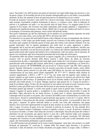 rauco. Nasconde l’uso dell’arsenico per paura di incorrere nei rigori della legge per possesso e uso
di questo veleno. Si troverebbe privato di un rimedio indispensabile per la sua salute e non potrebbe
ottenerlo. Si dice che aumenti la dose ad ogni luna nuova e la diminuisca al suo svanire.’
Il modo di assumere l’arsenico varia molto fra i diversi tossicofagi. Alcuni assumono la loro dose
tutta assieme, lasciandola scogliere lentamente in bocca, e a stomaco vuoto. Altri la riducono in
polvere e la spalmano sul pane o su una piccola fetta di lardo fresco. La maggior parte di loro
seguono le fasi lunari, che rivestono una parte importante nelle terapie popolari, e sospendono, o
diminuiscono significativamente a luna calante. Quelli che lo usano per rendere più facili le ascese
in montagna, lo assumono alla partenza, senza curarsi del periodo lunare.
Non posso trattenermi qui dal far riferimento ad un tentativo di avvelenamento riportato da molti
giornali, se non vado errato, verso la fine del 1852 o all’inizio del 1853.
Un domestico in un paese del nord della Francia voleva liberarsi di una sovrintendente che riteneva
troppo severa. A tale scopo, per molto tempo, miscelò con l’arsenico il cibo della signora, sperando
di evitare ogni sospetto di omicidio grazie al lento agire del veleno e dei sintomi risultanti. Con sua
grande meraviglia vide la signora guadagnare per molti mesi in carne, apparenza e spirito.
Percependo che le piccole dosi producevano un effetto contrario a quello desiderato, mischio una
quantità più consistente con una fricassea di pollo. La violenza dei sintomi rapidamente prodotti da
questo piatto portò alla scoperta del tentativo di avvelenamento e del suo autore, che fu arrestato. In
questo caso assistiamo agli stessi fenomeni presentati dai tossicofagi dei nostri paesi.
Al momento delle mie prime comunicazioni su questo soggetto, ero a conoscenza di mangiatori di
arsenico solo in piccoli distretti della Bassa Austria e della Stiria; da allora ho ricevuto
comunicazioni da altre e rispettabilissime fonti dalle quali risulta che l’uso di questo veleno è quasi
generalizzato nelle montagne dell’Austria, della Stiria, e specialmente a Salisburgo e in Tirolo fra i
cacciatori di camosci. M. SCHNEIDER, nel suo lavoro in “Chimie Legale” (pp 169, 1851), parla di
questo, facendo riferimento a massicce dosi di arsenico prescritte da alcuni medici, senza effetti
dannosi. Mentre questo articolo era già nelle mani dell’editore ho ricevuto una interessantissima
comunicazione da una fonte amica molto rispettabile: M. F*** St***, direttore delle miniere di
arsenico appartenenti a M.F.S., a M***, in L**au, per molti anni ha ingerito ogni mattina un
pizzico (quanto ne può tenere la punta di un coltello) di polvere di arsenico per preservarsi dagli
effetti perniciosi dell’arsenico. Il gentiluomo inviò ad un distinto medico del posto uno di questi
pizzichi, che risultò pesare 3 e ¾ grani. Dunque ingerisce ogni giorno fra 3 e 4 grani di arsenico e
gode di eccellente salute. Si dice che dia istruzioni ai suoi operai sul modo di usare l’arsenico come
profilassi contro gli effetti nocivi derivanti dal lavorare in una miniera di questo veleno.
Passiamo quindi agli animali. I cavalli sono quelli ai quali viene in genere dato l’arsenico. Ho già
spegato l’oggetto di questa pratica e completerò la mia comunicazione descrivendo il modo di
procedere. Ogni allevatore ha un modo diverso, al quale però si attiene rigorosamente; sono
comunque tutti d’accordo su un punto, che l’arsenico dovrebbe essere somministrato ai cavalli solo
a luna nuova. Alcuni lo somministrano in questo periodo ogni giorno, in dosi di 3 o 4 grani. Altri lo
somministrano a luna piena per due giorni, sospendendo per due giorni, e accrescendo la dose nei
due giorn i seguenti. In questi intervalli danno ai cavalli, una volta alla settimana, una purga
aloetica. Essi osservano rigorosamente la regola di dare arsenico ai cavalli solo dopo aver dato loro
cibo e acqua. Un pezzo di pane serve per veicolare la polvere di arsenico. Se una animale deve
prendere l’arsenico mentre è impiegato, il pezzo è tagliato a strisce, o un po’ di polvere è dispersa
su un pezzo di lardo, e il tutto viene attaccato al morso o alla briglia. Succede che parte del veleno è
eliminata con gli escrementi, per questo spesso si nota che i polli muoiono dopo aver mangiato
l’avena contenuta nel letame provenienti da cavalli soggetti al regime arsenicale. Gli allevatori
ritengono che l’arsenico sia una infallibile prevenzione contro la colica dei cavalli alimentati con la
segale, che notoriamente predispone a questa malattia.
L’uso dell’arsenico per gli animali con le corna è meno frequente; viene dato solo ai buoi e ai vitelli
destinati ad ingrassare. E’ osservato il rispetto delle fasi lunari sopra descritte, e la polvere
arsenicale è data all’animale con la biada mischiata con paglia infusa in acqua calda. L’effetto è
 