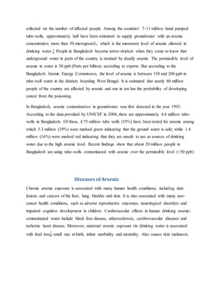 reflected via the number of affected people. Among the countries’ 7-11 million hand pumped
tube-wells, approximately half have been estimated to supply groundwater with an arsenic
concentration more than 50 microgram/L, which is the maximum level of arsenic allowed in
drinking water.2 People in Bangladesh become terror-stricken when they come to know that
underground water in parts of the country is strained by deadly arsenic. The permissible level of
arsenic in water is 50 ppb (Parts per billion) according to experts. But according to the
Bangladesh Atomic Energy Commission, the level of arsenic is between 150 and 200 ppb in
tube-well water in the districts boarding West Bengal. It is estimated that nearly 80 million
people of the country are affected by arsenic and one in ten has the probability of developing
cancer from the poisoning.
In Bangladesh, arsenic contamination in groundwater was first detected in the year 1993.
According to the data provided by UNICEF in 2008, there are approximately 8.6 million tube-
wells in Bangladesh. Of these, 4.75 million tube wells (55%) have been tested for arsenic among
which 3.3 million (39%) were marked green indicating that the ground water is safe; while 1.4
million (16%) were marked red indicating that they are unsafe to use as sources of drinking
water due to the high arsenic level. Recent findings show that about 20 million people in
Bangladesh are using tube-wells contaminated with arsenic over the permissible level (>50 ppb)
Diseases ofArsenic
Chronic arsenic exposure is associated with many human health conditions, including skin
lesions and cancers of the liver, lung, bladder and skin. It is also associated with many non-
cancer health conditions, such as adverse reproductive outcomes, neurological disorders and
impaired cognitive development in children. Cardiovascular effects in human drinking arsenic-
contaminated water include black foot disease, atherosclerosis, cerebrovascular diseases and
ischemic heart disease. Moreover, maternal arsenic exposure via drinking water is associated
with fetal loss, small size at birth, infant morbidity and mortality. Also causes skin melanosis.
 