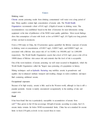 Causes
Drinking water
Chronic arsenic poisoning results from drinking contaminated well water over a long period of
time. Many aquifers contain high concentration of arsenic salts. The World Health
Organization recommends a limit of 0.01 mg/L (10ppb) of arsenic in drinking water. This
recommendation was established based on the limit of detection for most laboratories testing
equipment at the time of publication of the WHO water quality guidelines. More recent findings
show that consumption of water with levels as low as 0.00017 mg/L (0.17ppb) over long periods
of time can lead to arsenicosis.
From a 1988 study in China, the US protection agency quantified the lifetime exposure of arsenic
in drinking water at concentrations of 0.0017 mg/L, 0.00017 mg/L, and 0.000017 mg/L are
associated with a lifetime skin cancer risk of 1 in 10,000, 1 in 100,000, and 1 in 1,000,000
respectively. The World Health Organization asserts that a level of 0.01 mg/L poses a risk of 6 in
10000 chance of lifetime skin cancer risk and contends that this level of risk is acceptable.
One of the worst incidents of arsenic poisoning via well water occurred in Bangladesh, which the
World Health Organization called the "largest mass poisoning of a population in history.
Mining techniques such as hydraulic fracturing may mobilize arsenic in groundwater and
aquifers due to enhanced methane transport and resulting changes in redox conditions and inject
fluid containing additional arsenic.
Occupational exposures
Because of its high toxicity, arsenic is little used in the Western world, although in Asia is still a
popular pesticide. Arsenic is mainly encountered occupationally in the smelting of zinc and
copper ores.
Food
It has been found that rice is particularly susceptible to accumulation of arsenic from
soil.[21] Rice grown in the US has an average 260 ppb of arsenic according to a study, but U.S.
arsenic intake remains far below WHO recommended limits. China has set a standard for arsenic
limits in food (150 ppb), as levels in rice exceed those in water.
 