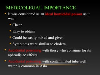 MEDICOLEGAL IMPORTANCE
 It was considered as an ideal homicidal poison as it
was Cheap
 Easy to obtain
 Could be easily mixed and given
 Symptoms were similar to cholera
 Accidental poisoning with those who consume for its
aphrodisiac effects
 Accidental poisoning with contaminated tube well
water is common in Asia

 