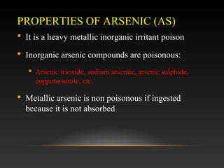PROPERTIES OF ARSENIC (AS)
 It is a heavy metallic inorganic irritant poison
 Inorganic arsenic compounds are poisonous:
 Arsenic trioxide, sodium arsenite, arsenic sulphide,
copperarsenite, etc.

 Metallic arsenic is non poisonous if ingested
because it is not absorbed

 