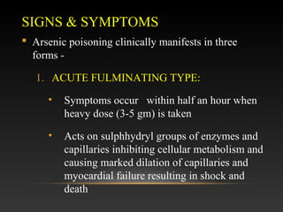 SIGNS & SYMPTOMS
 Arsenic poisoning clinically manifests in three
forms 1. ACUTE FULMINATING TYPE:
•

Symptoms occur within half an hour when
heavy dose (3-5 gm) is taken

•

Acts on sulphhydryl groups of enzymes and
capillaries inhibiting cellular metabolism and
causing marked dilation of capillaries and
myocardial failure resulting in shock and
death

 