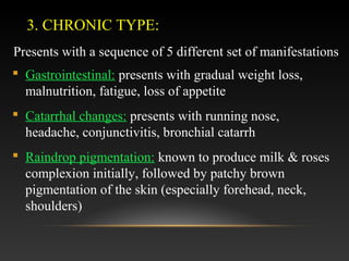 3. CHRONIC TYPE:
Presents with a sequence of 5 different set of manifestations
 Gastrointestinal: presents with gradual weight loss,
malnutrition, fatigue, loss of appetite
 Catarrhal changes: presents with running nose,
headache, conjunctivitis, bronchial catarrh
 Raindrop pigmentation: known to produce milk & roses
complexion initially, followed by patchy brown
pigmentation of the skin (especially forehead, neck,
shoulders)

 