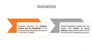 DIAGNOSIS
Elevated amounts of inorganic
arsenic and its metabolites in the
urine (several thousand micrograms
in the first 2–3 days).
Arsenic disappears rapidly from the
blood, and except in anuric
patients, blood arsenic levels should
not be used for diagnostic purposes.
10
 