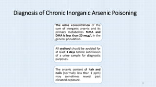 Diagnosis of Chronic Inorganic Arsenic Poisoning
The urine concentration of the
sum of inorganic arsenic and its
primary metabolites MMA and
DMA is less than 20 mcg/L in the
general population.
All seafood should be avoided for
at least 3 days before submission
of a urine sample for diagnostic
purposes.
The arsenic content of hair and
nails (normally less than 1 ppm)
may sometimes reveal past
elevated exposure.
14
 