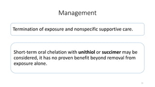 Management
Termination of exposure and nonspecific supportive care.
Short-term oral chelation with unithiol or succimer may be
considered, it has no proven benefit beyond removal from
exposure alone.
15
 