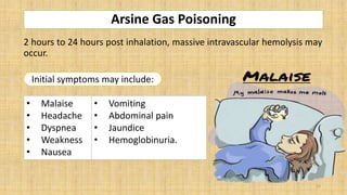 Arsine Gas Poisoning
2 hours to 24 hours post inhalation, massive intravascular hemolysis may
occur.
• Malaise
• Headache
• Dyspnea
• Weakness
• Nausea
• Vomiting
• Abdominal pain
• Jaundice
• Hemoglobinuria.
Initial symptoms may include:
16
 
