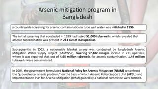 Arsenic mitigation program in
Bangladesh
a countrywide screening for arsenic contamination in tube well water was initiated in 1996.
The initial screening that concluded in 1999 had tested 51,000 tube wells, which revealed that
arsenic contamination was present in 211 out of 460 upazillas.
Subsequently, in 2003, a nationwide blanket survey was conducted by Bangladesh Arsenic
Mitigation Water Supply Project (BAMWSP), covering 57,482 villages located in 271 upazillas,
where it was reported that out of 4.95 million tubewells for arsenic contamination, 1.44 million
tubewells were contaminated.
In 2004, the government formulated National Policy for Arsenic Mitigation (NPAM) to confront
the “groundwater arsenic problem,” on the basis of which Arsenic Policy Support Unit (APSU) and
Implementation Plan for Arsenic Mitigation (IPAM) guided by a national committee were formed.
23
 