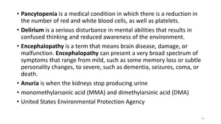 • Pancytopenia is a medical condition in which there is a reduction in
the number of red and white blood cells, as well as platelets.
• Delirium is a serious disturbance in mental abilities that results in
confused thinking and reduced awareness of the environment.
• Encephalopathy is a term that means brain disease, damage, or
malfunction. Encephalopathy can present a very broad spectrum of
symptoms that range from mild, such as some memory loss or subtle
personality changes, to severe, such as dementia, seizures, coma, or
death.
• Anuria is when the kidneys stop producing urine
• monomethylarsonic acid (MMA) and dimethylarsinic acid (DMA)
• United States Environmental Protection Agency
26
 