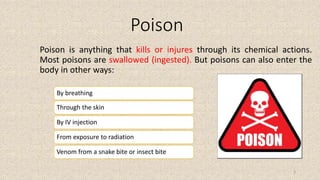 Poison
Poison is anything that kills or injures through its chemical actions.
Most poisons are swallowed (ingested). But poisons can also enter the
body in other ways:
Through the skin
By IV injection
From exposure to radiation
Venom from a snake bite or insect bite
By breathing
3
 