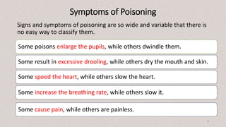 Symptoms of Poisoning
Signs and symptoms of poisoning are so wide and variable that there is
no easy way to classify them.
Some poisons enlarge the pupils, while others dwindle them.
Some result in excessive drooling, while others dry the mouth and skin.
Some speed the heart, while others slow the heart.
Some increase the breathing rate, while others slow it.
Some cause pain, while others are painless.
4
 