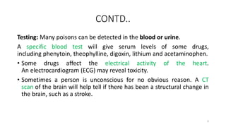 CONTD..
Testing: Many poisons can be detected in the blood or urine.
A specific blood test will give serum levels of some drugs,
including phenytoin, theophylline, digoxin, lithium and acetaminophen.
• Some drugs affect the electrical activity of the heart.
An electrocardiogram (ECG) may reveal toxicity.
• Sometimes a person is unconscious for no obvious reason. A CT
scan of the brain will help tell if there has been a structural change in
the brain, such as a stroke.
6
 