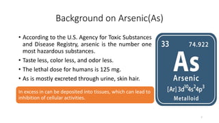 Background on Arsenic(As)
• According to the U.S. Agency for Toxic Substances
and Disease Registry, arsenic is the number one
most hazardous substances.
• Taste less, color less, and odor less.
• The lethal dose for humans is 125 mg.
• As is mostly excreted through urine, skin hair.
In excess in can be deposited into tissues, which can lead to
inhibition of cellular activities.
7
 