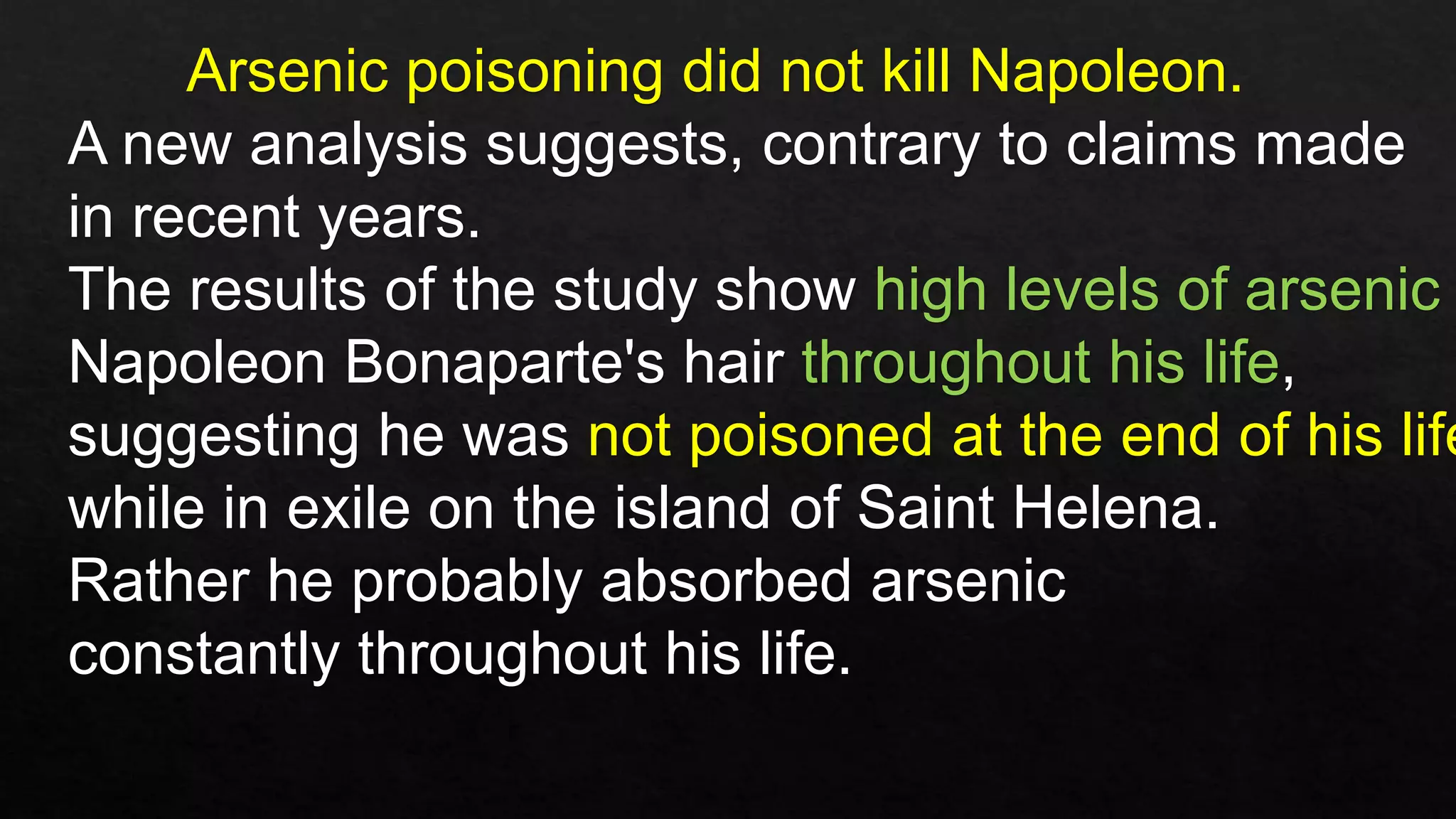 Arsenic poisoning did not kill Napoleon.
A new analysis suggests, contrary to claims made
in recent years.
The results of the study show high levels of arsenic
Napoleon Bonaparte's hair throughout his life,
suggesting he was not poisoned at the end of his life
while in exile on the island of Saint Helena.
Rather he probably absorbed arsenic
constantly throughout his life.
 