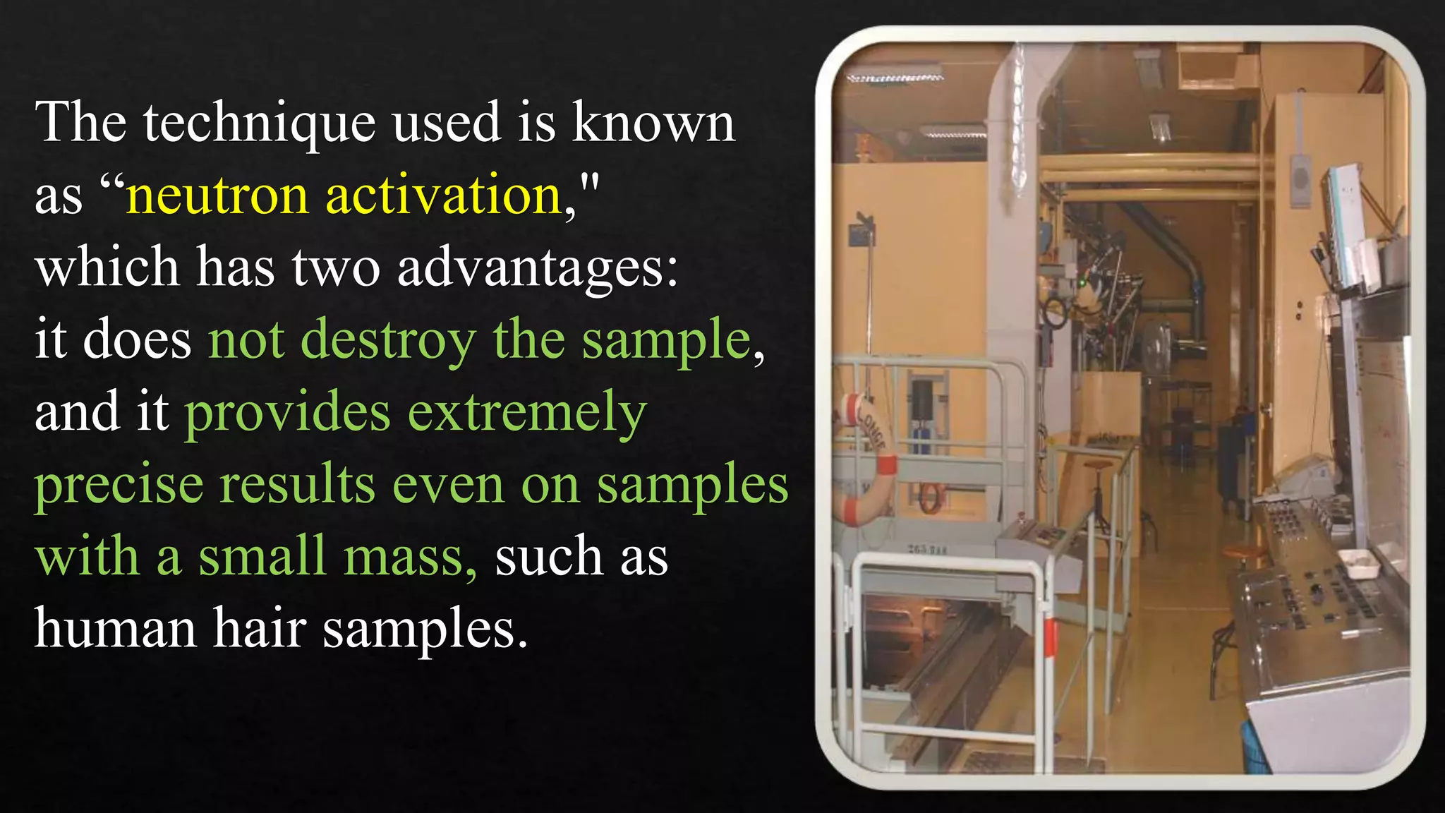 The technique used is known
as “neutron activation,"
which has two advantages:
it does not destroy the sample,
and it provides extremely
precise results even on samples
with a small mass, such as
human hair samples.
 