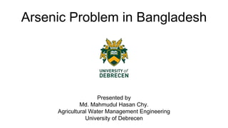 Arsenic Problem in Bangladesh
Presented by
Md. Mahmudul Hasan Chy.
Agricultural Water Management Engineering
University of Debrecen
 