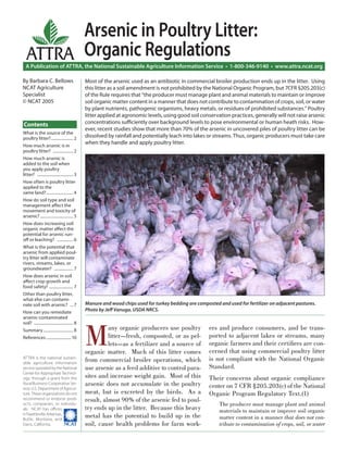 Arsenic in Poultry Litter:
   ATTRA Organic Regulations
  A Publication of ATTRA, the National Sustainable Agriculture Information Service • 1-800-346-9140 • www.attra.ncat.org

By Barbara C. Bellows                             Most of the arsenic used as an antibiotic in commercial broiler production ends up in the litter. Using
NCAT Agriculture                                  this litter as a soil amendment is not prohibited by the National Organic Program, but 7CFR §205.203(c)
Specialist                                        of the Rule requires that “the producer must manage plant and animal materials to maintain or improve
© NCAT 2005                                       soil organic matter content in a manner that does not contribute to contamination of crops, soil, or water
                                                  by plant nutrients, pathogenic organisms, heavy metals, or residues of prohibited substances.” Poultry
                                                  litter applied at agronomic levels, using good soil conservation practices, generally will not raise arsenic
Contents                                          concentrations suﬃciently over background levels to pose environmental or human heath risks. How-
                                                  ever, recent studies show that more than 70% of the arsenic in uncovered piles of poultry litter can be
What is the source of the
poultry litter? ...................... 2          dissolved by rainfall and potentially leach into lakes or streams. Thus, organic producers must take care
How much arsenic is in
                                                  when they handle and apply poultry litter.
poultry litter? .................... 2
How much arsenic is
added to the soil when
you apply poultry
litter? .................................... 3
How often is poultry litter
applied to the
same land? ........................... 4
How do soil type and soil
management aﬀect the
movement and toxicity of
arsenic? ................................. 5
How does increasing soil
organic matter aﬀect the
potential for arsenic run-
oﬀ or leaching? ................ 6
What is the potential that
arsenic from applied poul-
try litter will contaminate
rivers, streams, lakes, or
groundwater? ................... 7
How does arsenic in soil
aﬀect crop growth and
food safety? ........................ 7
Other than poultry litter,
what else can contami-
nate soil with arsenic? ... 7                     Manure and wood chips used for turkey bedding are composted and used for fertilizer on adjacent pastures.
How can you remediate                             Photo by Jeﬀ Vanuga, USDA NRCS.
arsenic-contaminated




                                                  M
soil? ....................................... 8
Summary .............................. 8                    any organic producers use poultry             ers and produce consumers, and be trans-
References ......................... 10                     litter—fresh, composted, or as pel-           ported to adjacent lakes or streams, many
                                                            lets—as a fertilizer and a source of          organic farmers and their certiﬁers are con-
                                                  organic matter. Much of this litter comes               cerned that using commercial poultry litter
ATTRA is the national sustain-
                                                  from commercial broiler operations, which               is not compliant with the National Organic
able agriculture information
service operated by the National                  use arsenic as a feed additive to control para-         Standard.
Center for Appropriate Technol-
ogy, through a grant from the                     sites and increase weight gain. Most of this            Their concerns about organic compliance
Rural Business-Cooperative Ser-                   arsenic does not accumulate in the poultry              center on 7 CFR §205.203(c) of the National
vice, U.S. Department of Agricul-
ture. These organizations do not                  meat, but is excreted by the birds. As a                Organic Program Regulatory Text.(1)
recommend or endorse prod-                        result, almost 90% of the arsenic fed to poul-
ucts, companies, or individu-                                                                                  The producer must manage plant and animal
als. NCAT has oﬃces                               try ends up in the litter. Because this heavy                materials to maintain or improve soil organic
in Fayetteville, Arkansas,
Butte, Montana, and
                                                  metal has the potential to build up in the                   matter content in a manner that does not con-
Davis, California.         ����                   soil, cause health problems for farm work-                   tribute to contamination of crops, soil, or water
 
