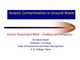 Arsenic Contamination in Ground Water
Dr.Ashok Ghosh
Professor -in-Charge
Dept. of Environment and Water Management
A. N. College, Patna
Arsenic Poisoning in Bihar – Problem and Mitigation
 