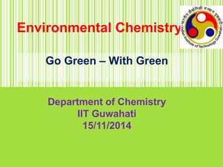 Environmental Chemistry
Go Green – With Green
Department of Chemistry
IIT Guwahati
15/11/2014
 