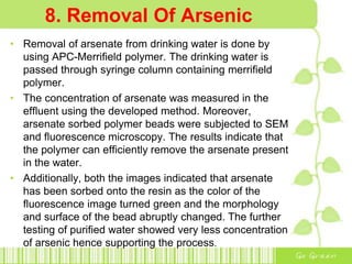 8. Removal Of Arsenic
• Removal of arsenate from drinking water is done by
using APC-Merrifield polymer. The drinking water is
passed through syringe column containing merrifield
polymer.
• The concentration of arsenate was measured in the
effluent using the developed method. Moreover,
arsenate sorbed polymer beads were subjected to SEM
and fluorescence microscopy. The results indicate that
the polymer can efficiently remove the arsenate present
in the water.
• Additionally, both the images indicated that arsenate
has been sorbed onto the resin as the color of the
fluorescence image turned green and the morphology
and surface of the bead abruptly changed. The further
testing of purified water showed very less concentration
of arsenic hence supporting the process.
 