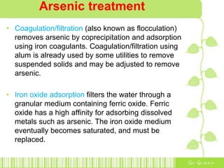 Arsenic treatment
• Coagulation/filtration (also known as flocculation)
removes arsenic by coprecipitation and adsorption
using iron coagulants. Coagulation/filtration using
alum is already used by some utilities to remove
suspended solids and may be adjusted to remove
arsenic.
• Iron oxide adsorption filters the water through a
granular medium containing ferric oxide. Ferric
oxide has a high affinity for adsorbing dissolved
metals such as arsenic. The iron oxide medium
eventually becomes saturated, and must be
replaced.
 