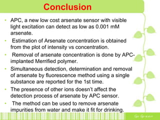 Conclusion
• APC, a new low cost arsenate sensor with visible
light excitation can detect as low as 0.001 mM
arsenate.
• Estimation of Arsenate concentration is obtained
from the plot of intensity vs concentration.
• Removal of arsenate concentration is done by APC-
implanted Merrified polymer.
• Simultaneous detection, determination and removal
of arsenate by fluorescence method using a single
substance are reported for the 1st time.
• The presence of other ions doesn’t affect the
detection process of arsenate by APC sensor.
• The method can be used to remove arsenate
impurities from water and make it fit for drinking.
 