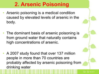 2. Arsenic Poisoning
• Arsenic poisoning is a medical condition
caused by elevated levels of arsenic in the
body.
• The dominant basis of arsenic poisoning is
from ground water that naturally contains
high concentrations of arsenic.
• A 2007 study found that over 137 million
people in more than 70 countries are
probably affected by arsenic poisoning from
drinking water
 