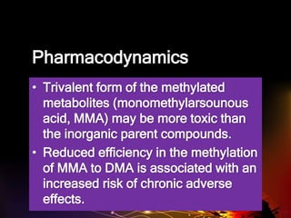 Pharmacodynamics
• Trivalent form of the methylated
metabolites (monomethylarsounous
acid, MMA) may be more toxic than
the inorganic parent compounds.
• Reduced efficiency in the methylation
of MMA to DMA is associated with an
increased risk of chronic adverse
effects.
 