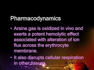 Pharmacodynamics
• Arsine gas is oxidized in vivo and
exerts a potent hemolytic effect
associated with alteration of ion
flux across the erythrocyte
membrane.
• It also disrupts cellular respiration
in other tissues.
 